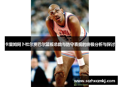 卡里姆阿卜杜尔贾巴尔篮板总数与防守表现的终极分析与探讨