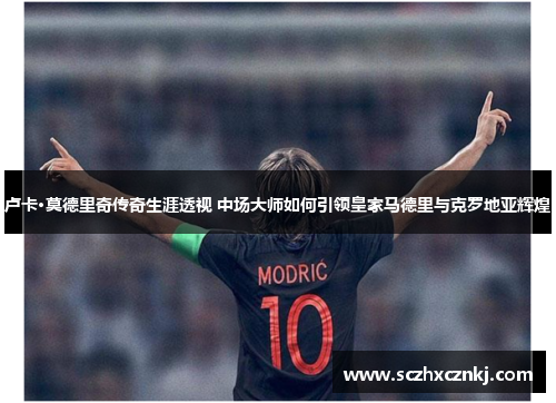 卢卡·莫德里奇传奇生涯透视 中场大师如何引领皇家马德里与克罗地亚辉煌