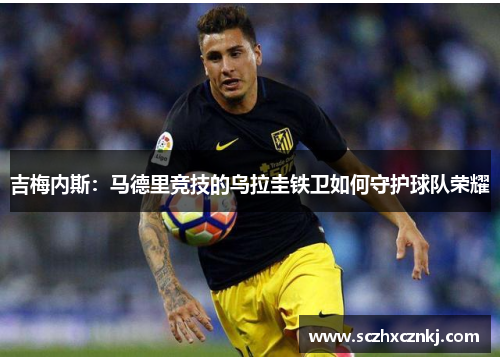 吉梅内斯：马德里竞技的乌拉圭铁卫如何守护球队荣耀
