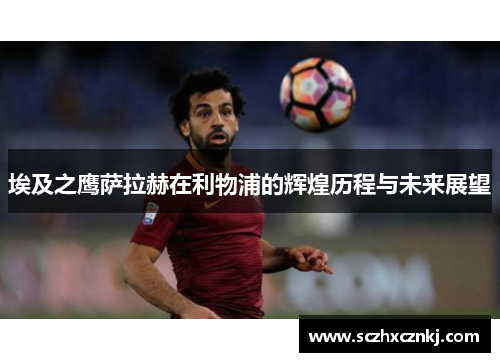 埃及之鹰萨拉赫在利物浦的辉煌历程与未来展望
