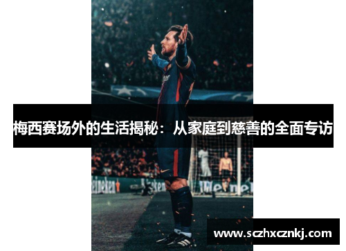 梅西赛场外的生活揭秘：从家庭到慈善的全面专访