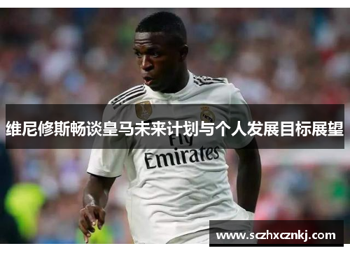 维尼修斯畅谈皇马未来计划与个人发展目标展望