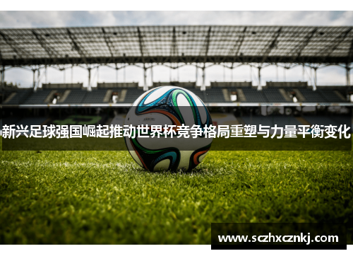 新兴足球强国崛起推动世界杯竞争格局重塑与力量平衡变化