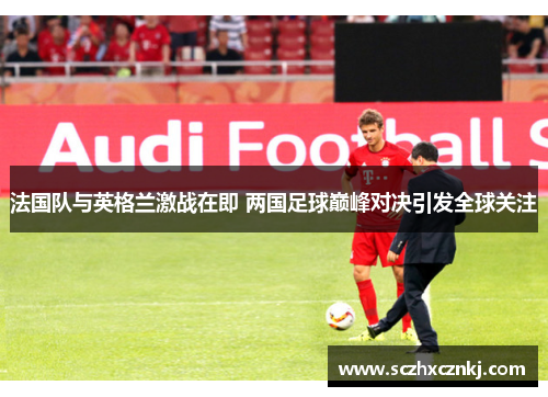 法国队与英格兰激战在即 两国足球巅峰对决引发全球关注