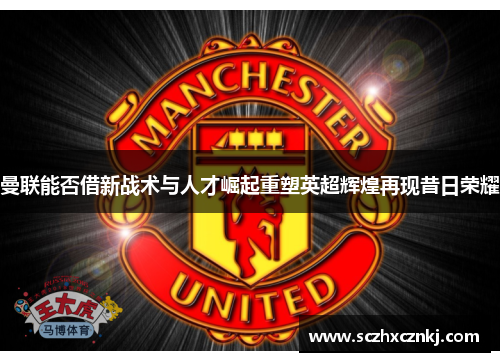 曼联能否借新战术与人才崛起重塑英超辉煌再现昔日荣耀