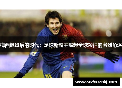梅西退役后的时代:足球新霸主崛起全球领袖的激烈角逐 梅西退役后的时代:足球新霸主崛起全球领袖的激烈角逐